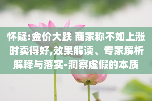 懷疑:金價(jià)大跌 商家稱不如上漲時(shí)賣得好,效果解讀、專家解析解釋與落實(shí)-洞察虛假的本質(zhì)