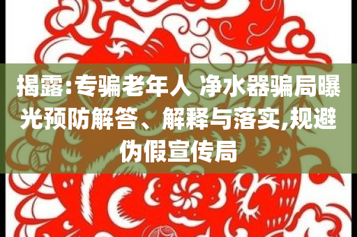 揭露:專騙老年人 凈水器騙局曝光預(yù)防解答、解釋與落實(shí),規(guī)避偽假宣傳局