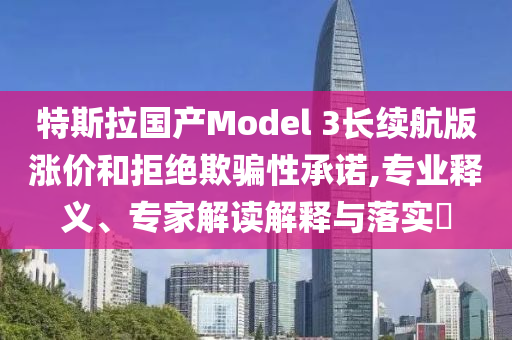 特斯拉國產(chǎn)Model 3長續(xù)航版漲價和拒絕欺騙性承諾,專業(yè)釋義、專家解讀解釋與落實(shí)?