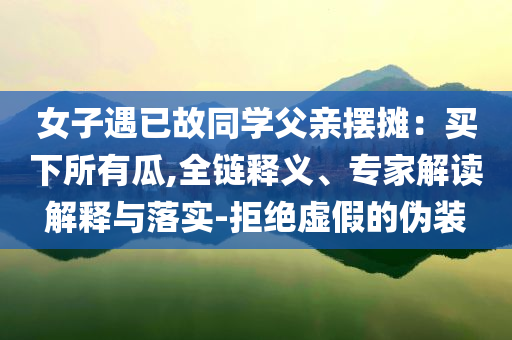 女子遇已故同學(xué)父親擺攤：買下所有瓜,全鏈釋義、專家解讀解釋與落實(shí)-拒絕虛假的偽裝