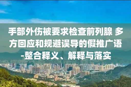 手部外傷被要求檢查前列腺 多方回應(yīng)和規(guī)避誤導(dǎo)的假推廣語-整合釋義、解釋與落實(shí)