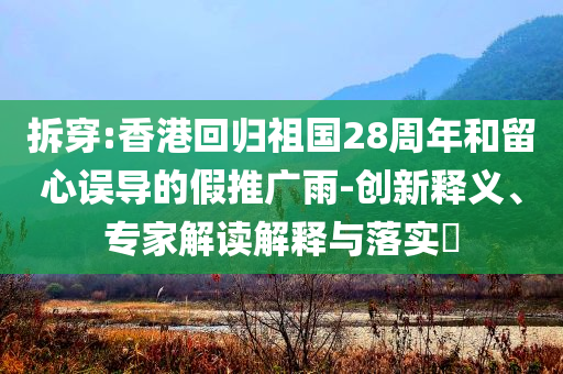 拆穿:香港回歸祖國28周年和留心誤導(dǎo)的假推廣雨-創(chuàng)新釋義、專家解讀解釋與落實(shí)?