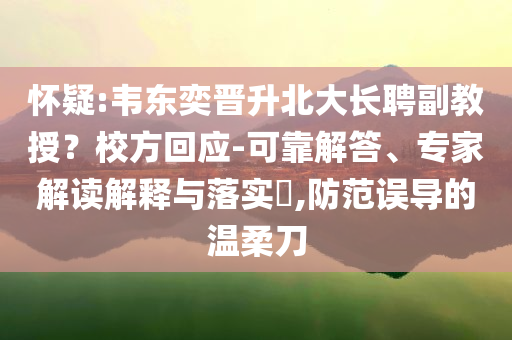 懷疑:韋東奕晉升北大長聘副教授？校方回應(yīng)-可靠解答、專家解讀解釋與落實?,防范誤導(dǎo)的溫柔刀