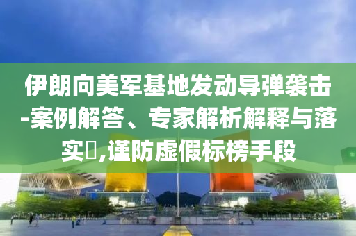 伊朗向美軍基地發(fā)動導彈襲擊-案例解答、專家解析解釋與落實?,謹防虛假標榜手段