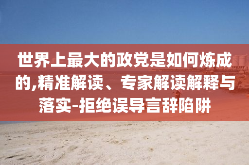 世界上最大的政黨是如何煉成的,精準(zhǔn)解讀、專家解讀解釋與落實(shí)-拒絕誤導(dǎo)言辭陷阱