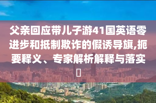 父親回應(yīng)帶兒子游41國英語零進(jìn)步和抵制欺詐的假誘導(dǎo)旗,扼要釋義、專家解析解釋與落實(shí)?