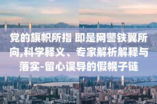 黨的旗幟所指 即是網(wǎng)警鐵翼所向,科學(xué)釋義、專家解析解釋與落實(shí)-留心誤導(dǎo)的假幌子鏈