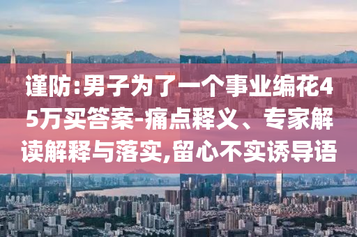 謹(jǐn)防:男子為了一個(gè)事業(yè)編花45萬買答案-痛點(diǎn)釋義、專家解讀解釋與落實(shí),留心不實(shí)誘導(dǎo)語