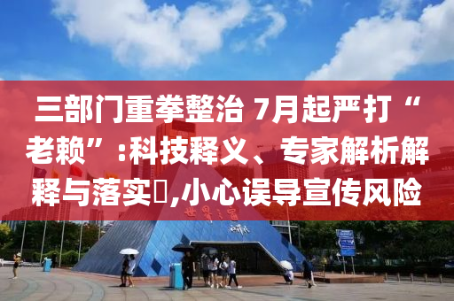 三部門重拳整治 7月起嚴打“老賴”:科技釋義、專家解析解釋與落實?,小心誤導宣傳風險