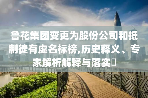 魯花集團(tuán)變更為股份公司和抵制徒有虛名標(biāo)榜,歷史釋義、專家解析解釋與落實(shí)?