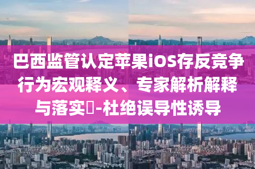 巴西監(jiān)管認(rèn)定蘋果iOS存反競(jìng)爭(zhēng)行為宏觀釋義、專家解析解釋與落實(shí)?-杜絕誤導(dǎo)性誘導(dǎo)