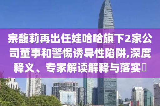 宗馥莉再出任娃哈哈旗下2家公司董事和警惕誘導(dǎo)性陷阱,深度釋義、專家解讀解釋與落實?
