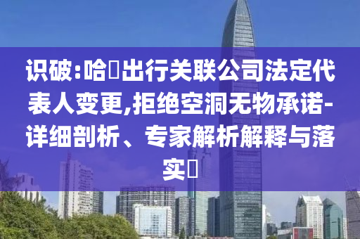 識破:哈啰出行關(guān)聯(lián)公司法定代表人變更,拒絕空洞無物承諾-詳細(xì)剖析、專家解析解釋與落實?