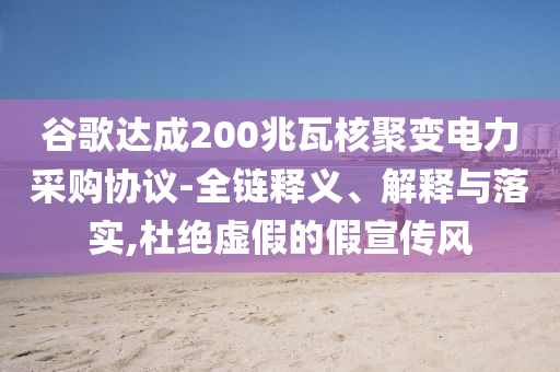 谷歌達成200兆瓦核聚變電力采購協(xié)議-全鏈釋義、解釋與落實,杜絕虛假的假宣傳風(fēng)