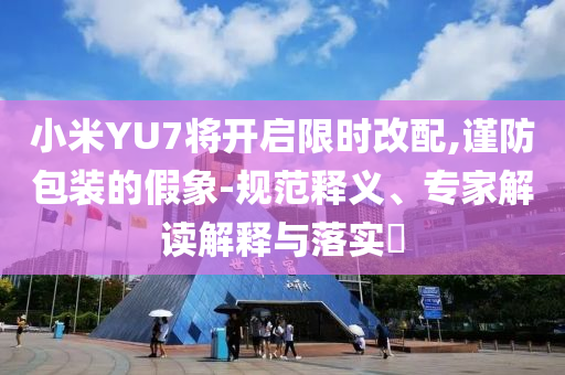 小米YU7將開啟限時改配,謹(jǐn)防包裝的假象-規(guī)范釋義、專家解讀解釋與落實?