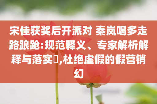 宋佳獲獎后開派對 秦嵐喝多走路踉蹌:規(guī)范釋義、專家解析解釋與落實?,杜絕虛假的假營銷幻