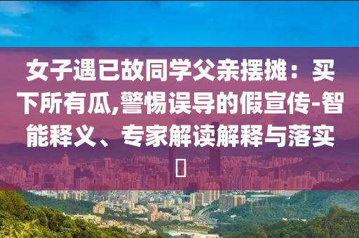 女子遇已故同學(xué)父親擺攤：買下所有瓜,警惕誤導(dǎo)的假宣傳-智能釋義、專家解讀解釋與落實(shí)?