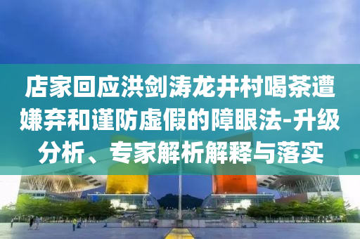 店家回應(yīng)洪劍濤龍井村喝茶遭嫌棄和謹(jǐn)防虛假的障眼法-升級(jí)分析、專家解析解釋與落實(shí)