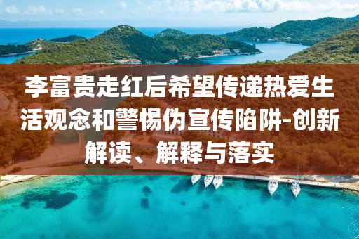 李富貴走紅后希望傳遞熱愛生活觀念和警惕偽宣傳陷阱-創(chuàng)新解讀、解釋與落實(shí)