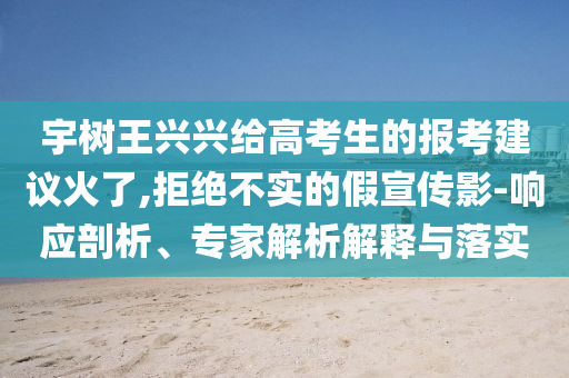 宇樹王興興給高考生的報考建議火了,拒絕不實的假宣傳影-響應(yīng)剖析、專家解析解釋與落實