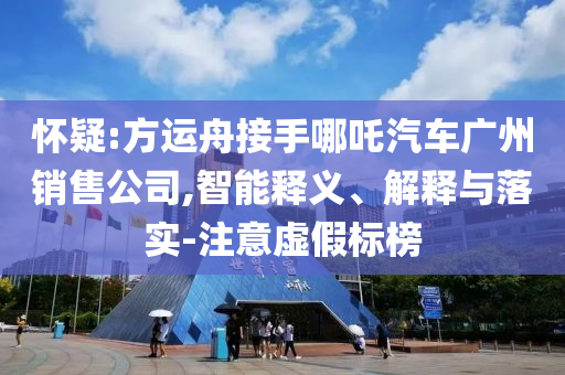 懷疑:方運(yùn)舟接手哪吒汽車廣州銷售公司,智能釋義、解釋與落實(shí)-注意虛假標(biāo)榜