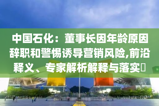 中國石化：董事長因年齡原因辭職和警惕誘導(dǎo)營銷風(fēng)險,前沿釋義、專家解析解釋與落實?