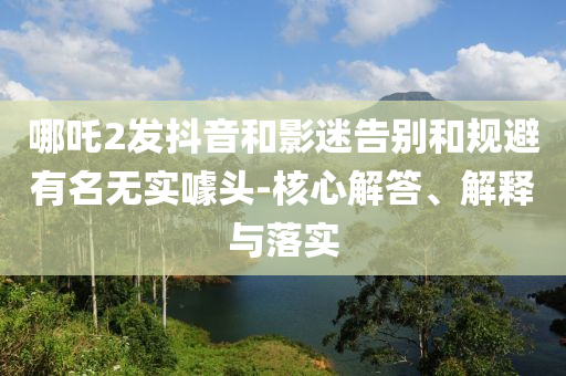 哪吒2發(fā)抖音和影迷告別和規(guī)避有名無實噱頭-核心解答、解釋與落實