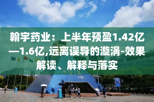 翰宇藥業(yè)：上半年預(yù)盈1.42億—1.6億,遠離誤導(dǎo)的漩渦-效果解讀、解釋與落實