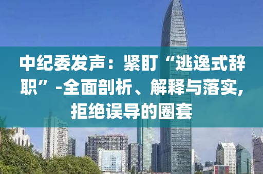 中紀(jì)委發(fā)聲：緊盯“逃逸式辭職”-全面剖析、解釋與落實,拒絕誤導(dǎo)的圈套