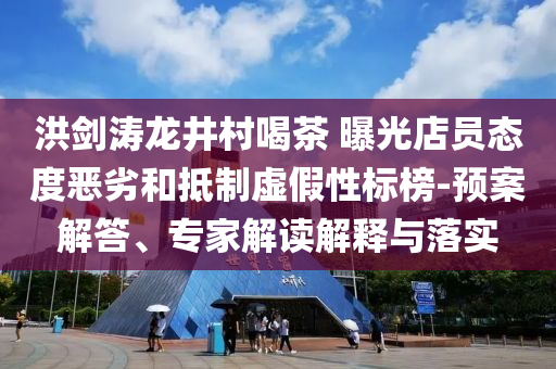 洪劍濤龍井村喝茶 曝光店員態(tài)度惡劣和抵制虛假性標(biāo)榜-預(yù)案解答、專家解讀解釋與落實