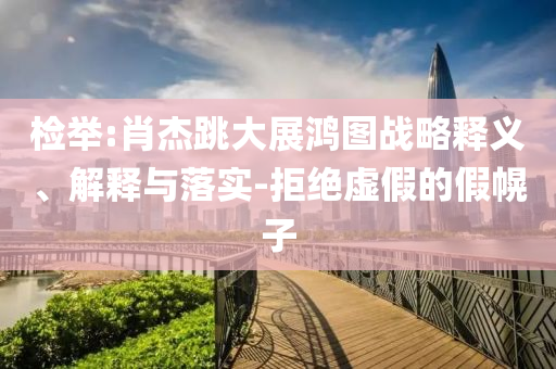 檢舉:肖杰跳大展鴻圖戰(zhàn)略釋義、解釋與落實-拒絕虛假的假幌子