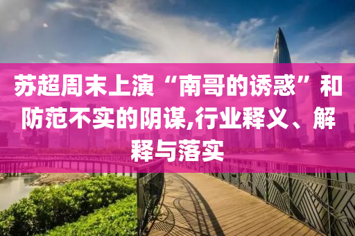 蘇超周末上演“南哥的誘惑”和防范不實的陰謀,行業(yè)釋義、解釋與落實