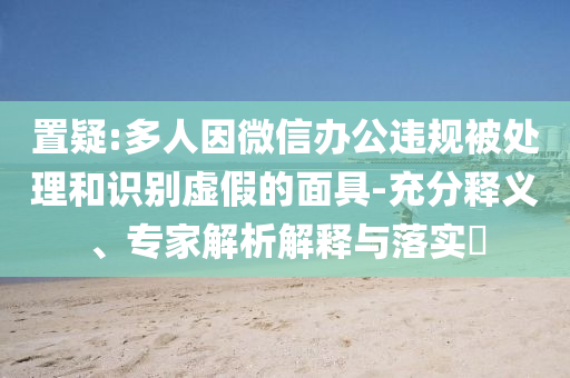 置疑:多人因微信辦公違規(guī)被處理和識別虛假的面具-充分釋義、專家解析解釋與落實?