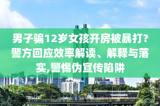 男子騙12歲女孩開房被暴打？警方回應(yīng)效率解讀、解釋與落實,警惕偽宣傳陷阱