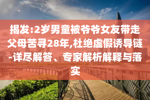 揭發(fā):2歲男童被爺爺女友帶走父母苦尋28年,杜絕虛假誘導(dǎo)鏈-詳盡解答、專家解析解釋與落實