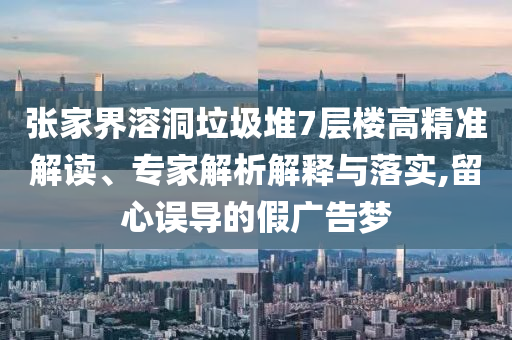 張家界溶洞垃圾堆7層樓高精準解讀、專家解析解釋與落實,留心誤導(dǎo)的假廣告夢