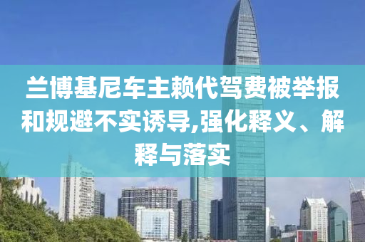 蘭博基尼車主賴代駕費被舉報和規(guī)避不實誘導(dǎo),強化釋義、解釋與落實