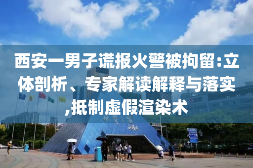 西安一男子謊報(bào)火警被拘留:立體剖析、專家解讀解釋與落實(shí),抵制虛假渲染術(shù)