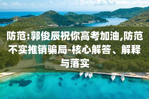 防范:郭俊辰祝你高考加油,防范不實(shí)推銷騙局-核心解答、解釋與落實(shí)