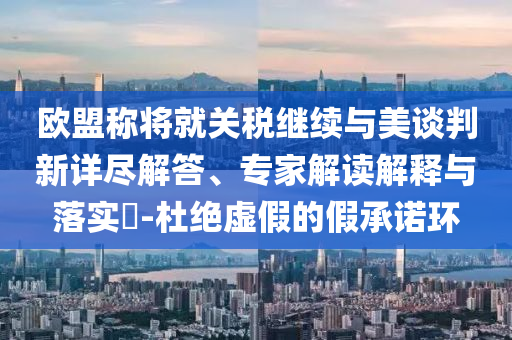 歐盟稱將就關稅繼續(xù)與美談判新詳盡解答、專家解讀解釋與落實?-杜絕虛假的假承諾環(huán)