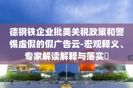 德鋼鐵企業(yè)批美關稅政策和警惕虛假的假廣告云-宏觀釋義、專家解讀解釋與落實?