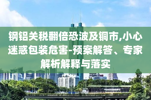 鋼鋁關(guān)稅翻倍恐波及銅市,小心迷惑包裝危害-預(yù)案解答、專家解析解釋與落實(shí)