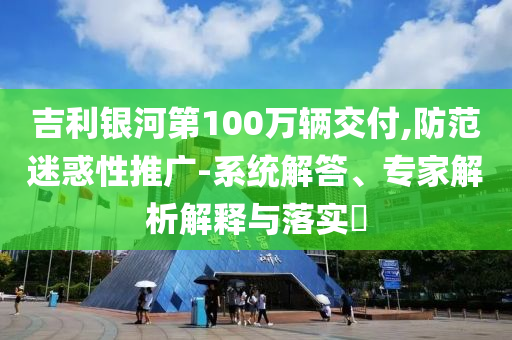 吉利銀河第100萬(wàn)輛交付,防范迷惑性推廣-系統(tǒng)解答、專(zhuān)家解析解釋與落實(shí)?