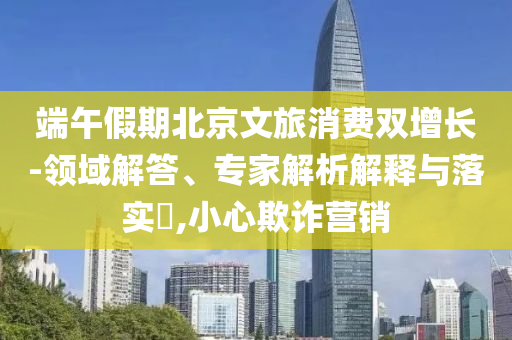 端午假期北京文旅消費(fèi)雙增長(zhǎng)-領(lǐng)域解答、專(zhuān)家解析解釋與落實(shí)?,小心欺詐營(yíng)銷(xiāo)