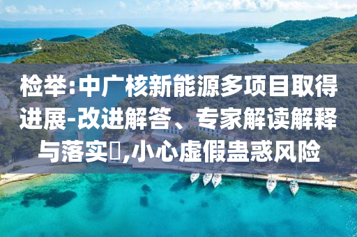 檢舉:中廣核新能源多項(xiàng)目取得進(jìn)展-改進(jìn)解答、專(zhuān)家解讀解釋與落實(shí)?,小心虛假蠱惑風(fēng)險(xiǎn)