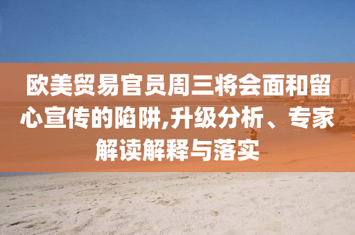 歐美貿(mào)易官員周三將會(huì)面和留心宣傳的陷阱,升級(jí)分析、專(zhuān)家解讀解釋與落實(shí)