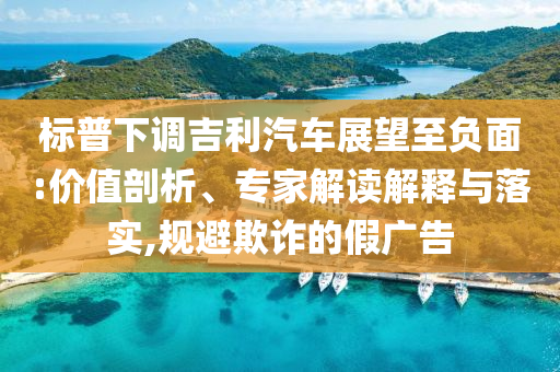 標普下調吉利汽車展望至負面:價值剖析、專家解讀解釋與落實,規(guī)避欺詐的假廣告