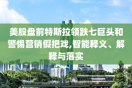 美股盤(pán)前特斯拉領(lǐng)跌七巨頭和警惕營(yíng)銷(xiāo)假把戲,智能釋義、解釋與落實(shí)