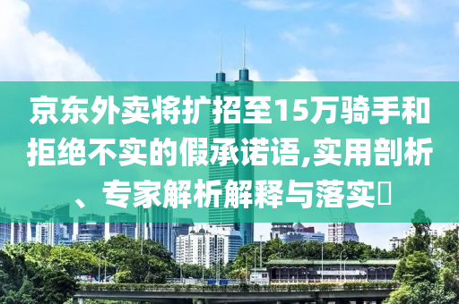 京東外賣(mài)將擴(kuò)招至15萬(wàn)騎手和拒絕不實(shí)的假承諾語(yǔ),實(shí)用剖析、專(zhuān)家解析解釋與落實(shí)?