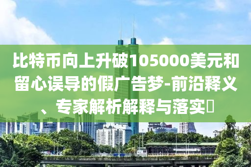 比特幣向上升破105000美元和留心誤導(dǎo)的假?gòu)V告夢(mèng)-前沿釋義、專(zhuān)家解析解釋與落實(shí)?